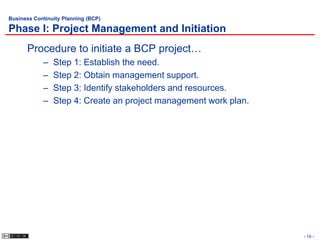 Business Continuity Planning (BCP)

Phase I: Project Management and Initiation
      Procedure to initiate a BCP project…
            –   Step 1: Establish the need.
            –   Step 2: Obtain management support.
            –   Step 3: Identify stakeholders and resources.
            –   Step 4: Create an project management work plan.




                                                                  - 16 -
 
