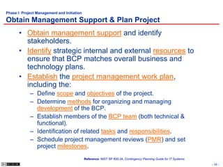 Phase I: Project Management and Initiation

Obtain Management Support & Plan Project
       • Obtain management support and identify
         stakeholders.
       • Identify strategic internal and external resources to
         ensure that BCP matches overall business and
         technology plans.
       • Establish the project management work plan,
         including the:
             – Define scope and objectives of the project.
             – Determine methods for organizing and managing
               development of the BCP.
             – Establish members of the BCP team (both technical &
               functional).
             – Identification of related tasks and responsibilities.
             – Schedule project management reviews (PMR) and set
               project milestones.
                                             Reference: NIST SP 800-34, Contingency Planning Guide for IT Systems
                                                                                                                    - 18 -
 