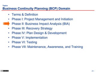 Topics

Business Continuity Planning (BCP) Domain
         •   Terms & Definition
         •   Phase I: Project Management and Initiation
         •   Phase II: Business Impact Analysis (BIA)
         •   Phase III: Recovery Strategy
         •   Phase IV: Plan Design & Development
         •   Phase V: Implementation
         •   Phase VI: Testing
         •   Phase VII: Maintenance, Awareness, and Training




                                                               - 20 -
 