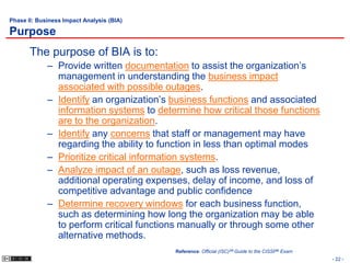 Phase II: Business Impact Analysis (BIA)

Purpose
       The purpose of BIA is to:
             – Provide written documentation to assist the organization’s
               management in understanding the business impact
               associated with possible outages.
             – Identify an organization’s business functions and associated
               information systems to determine how critical those functions
               are to the organization.
             – Identify any concerns that staff or management may have
               regarding the ability to function in less than optimal modes
             – Prioritize critical information systems.
             – Analyze impact of an outage, such as loss revenue,
               additional operating expenses, delay of income, and loss of
               competitive advantage and public confidence
             – Determine recovery windows for each business function,
               such as determining how long the organization may be able
               to perform critical functions manually or through some other
               alternative methods.
                                           Reference: Official (ISC)2® Guide to the CISSP® Exam
                                                                                                  - 22 -
 