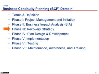 Topics

Business Continuity Planning (BCP) Domain
         •   Terms & Definition
         •   Phase I: Project Management and Initiation
         •   Phase II: Business Impact Analysis (BIA)
         •   Phase III: Recovery Strategy
         •   Phase IV: Plan Design & Development
         •   Phase V: Implementation
         •   Phase VI: Testing
         •   Phase VII: Maintenance, Awareness, and Training




                                                               - 27 -
 