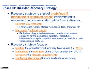 Business Continuity Planning (BCP) & Disaster Recovery Planning (DRP)

Phase III: Disaster Recovery Strategy
      • Recovery strategy is a set of predefined &
        management approved actions implemented in
        response to a business interruption from a disaster.
            – Natural / Environmental
                  • Earthquakes, floods, storms, hurricanes, fires, snow/ice, etc.
            – Man made / political events
                  • Explosives, disgruntled employees, unauthorized access,
                    employee errors, espionage, sabotage, arson/fires,
                    hazardous/toxic spills, chemical contamination, malicious code,
                    vandalism and theft, etc.
      • Recovery strategy focus on:
            –   Meeting the predetermined recovery time frames (i.e. MTD).
            –   Maintaining the operation of the critical business functions.
            –   Compiling the resource requirements.
            –   Identifying alternatives that are available for recovery.


                                                                                      - 28 -
 