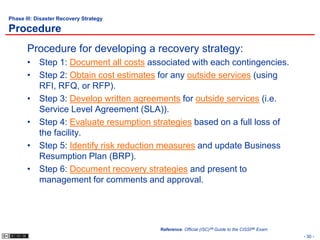 Phase III: Disaster Recovery Strategy

Procedure
       Procedure for developing a recovery strategy:
       • Step 1: Document all costs associated with each contingencies.
       • Step 2: Obtain cost estimates for any outside services (using
         RFI, RFQ, or RFP).
       • Step 3: Develop written agreements for outside services (i.e.
         Service Level Agreement (SLA)).
       • Step 4: Evaluate resumption strategies based on a full loss of
         the facility.
       • Step 5: Identify risk reduction measures and update Business
         Resumption Plan (BRP).
       • Step 6: Document recovery strategies and present to
         management for comments and approval.




                                        Reference: Official (ISC)2® Guide to the CISSP® Exam
                                                                                               - 30 -
 
