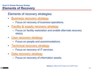 Phase III: Disaster Recovery Strategy

Elements of Recovery
       Elements of recovery strategies:
       • Business recovery strategy
             – Focus on recovery of business operations.
       • Facility & supply recovery strategy
             – Focus on facility restoration and enable alternate recovery
               site(s).
       • User recovery strategy
             – Focus on people and accommodations.
       • Technical recovery strategy
             – Focus on recovery of IT services.
       • Data recovery strategy
             – Focus on recovery of information assets.


                                           Reference: Official (ISC)2® Guide to the CISSP® Exam
                                                                                                  - 31 -
 