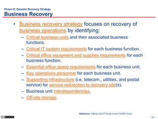 Phase III: Disaster Recovery Strategy

Business Recovery
       • Business recovery strategy focuses on recovery of
         business operations by identifying:
             – Critical business units and their associated business
               functions.
             – Critical IT system requirements for each business function.
             – Critical office equipment and supplies requirements for each
               business function.
             – Essential office space requirements for each business unit.
             – Key operations personnel for each business unit.
             – Supporting infrastructure (i.e. telecom., utilities, and postal
               service) for service redirection to recovery site(s).
             – Business unit interdependencies.
             – Off-site storage.


                                           Reference: Official (ISC)2® Guide to the CISSP® Exam
                                                                                                  - 32 -
 
