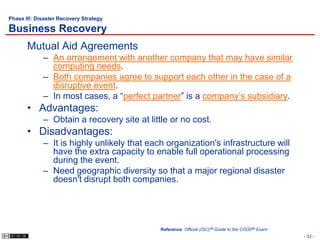 Phase III: Disaster Recovery Strategy

Business Recovery
       Mutual Aid Agreements
             – An arrangement with another company that may have similar
               computing needs.
             – Both companies agree to support each other in the case of a
               disruptive event.
             – In most cases, a “perfect partner” is a company’s subsidiary.
       • Advantages:
             – Obtain a recovery site at little or no cost.
       • Disadvantages:
             – It is highly unlikely that each organization's infrastructure will
               have the extra capacity to enable full operational processing
               during the event.
             – Need geographic diversity so that a major regional disaster
               doesn't disrupt both companies.




                                             Reference: Official (ISC)2® Guide to the CISSP® Exam
                                                                                                    - 33 -
 