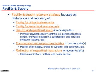 Phase III: Disaster Recovery Strategy

Facility & Supply
       • Facility & supply recovery strategy focuses on
         restoration and recovery of:
             – Facility for critical business units.
             – Facility for less critical business units.
             – Security and operational needs at recovery site(s.
                   • Primarily physical security controls (i.e. personnel access
                     control, fire/water detection & suppression, and intrusion
                     detection systems, etc.)
             – Transportation and supply chain logistics to recovery site(s)
                   • People, office supply, critical IT systems, and document, etc.
             – Redirection of supporting infrastructure to recovery site(s)
                   • telecommunications, utilities, and postal service.




                                                Reference: Official (ISC)2® Guide to the CISSP® Exam
                                                                                                       - 34 -
 