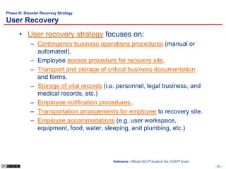 Phase III: Disaster Recovery Strategy

User Recovery
       • User recovery strategy focuses on:
             – Contingency business operations procedures (manual or
               automated).
             – Employee access procedure for recovery site.
             – Transport and storage of critical business documentation
               and forms.
             – Storage of vital records (i.e. personnel, legal business, and
               medical records, etc.)
             – Employee notification procedures.
             – Transportation arrangements for employee to recovery site.
             – Employee accommodations (e.g. user workspace,
               equipment, food, water, sleeping, and plumbing, etc.)




                                           Reference: Official (ISC)2® Guide to the CISSP® Exam
                                                                                                  - 35 -
 
