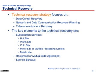 Phase III: Disaster Recovery Strategy

Technical Recovery
       • Technical recovery strategy focuses on:
             – Data Center Recovery
             – Network and Data Communication Recovery Planning
             – Telecommunications Recovery
       • The key elements to the technical recovery are:
             – Subscription Services
                   •   Hot Site
                   •   Warm Site
                   •   Cold Site
                   •   Mirror Site or Multiple Processing Centers
                   •   Mobile site
             – Reciprocal or Mutual Aide Agreement
             – Service Bureaus


                                                 Reference: Official (ISC)2® Guide to the CISSP® Exam
                                                                                                        - 36 -
 