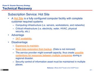 Phase III: Disaster Recovery Strategy

Technical Recovery
       Subscription Service: Hot Site
       • A Hot Site is a fully configured computer facility with complete
         customer required systems
             – Computing infrastructure (i.e. servers, workstations, and networks)
             – Critical infrastructure (i.e. electricity, water, HVAC, physical
               security, etc.)
       • Advantage
             – 24/7 availability.
       • Disadvantage
             – Expensive to maintain.
             – Need data restoration from backup. (Data is not mirrored)
             – The service provider might oversell capacity, thus create possible
               contentions for resources between multiple companies during a
               regional disaster.
             – Security control of information asset must be maintained in multiple
               places.
                                              Reference: Official (ISC)2® Guide to the CISSP® Exam
                                                                                                     - 37 -
 