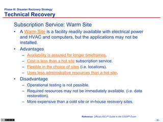 Phase III: Disaster Recovery Strategy

Technical Recovery
       Subscription Service: Warm Site
       • A Warm Site is a facility readily available with electrical power
         and HVAC and computers, but the applications may not be
         installed.
       • Advantages
             –   Availability is assured for longer timeframes.
             –   Cost is less than a hot site subscription service.
             –   Flexible in the choice of sites (i.e. locations).
             –   Uses less administrative resources than a hot site.
       • Disadvantage
             – Operational testing is not possible.
             – Required resources may not be immediately available. (i.e. data
               restoration).
             – More expensive than a cold site or in-house recovery sites.


                                               Reference: Official (ISC)2® Guide to the CISSP® Exam
                                                                                                      - 38 -
 