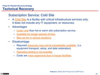 Phase III: Disaster Recovery Strategy

Technical Recovery
       Subscription Service: Cold Site
       • A Cold Site is a facility with critical infrastructure services only.
         It does not include any IT equipment, or resources.
       • Advantages
             – Lower cost than hot or warm site subscription service.
             – Available for longer periods of time.
             – Site can be in various locations.
       • Disadvantage
             – Required resources may not be immediately available. (i.e.
               equipment transport, setup, and data restoration)
             – Operating testing is not possible.
             – Costs are more expensive than in-house facilities.




                                             Reference: Official (ISC)2® Guide to the CISSP® Exam
                                                                                                    - 39 -
 