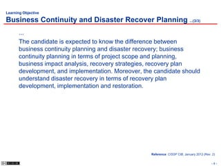 Learning Objective

Business Continuity and Disaster Recover Planning ...(3/3)
       ...
       The candidate is expected to know the difference between
       business continuity planning and disaster recovery; business
       continuity planning in terms of project scope and planning,
       business impact analysis, recovery strategies, recovery plan
       development, and implementation. Moreover, the candidate should
       understand disaster recovery in terms of recovery plan
       development, implementation and restoration.




                                                     Reference: CISSP CIB, January 2012 (Rev. 2)


                                                                                             -4-
 