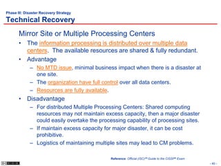 Phase III: Disaster Recovery Strategy

Technical Recovery
       Mirror Site or Multiple Processing Centers
       • The information processing is distributed over multiple data
         centers. The available resources are shared & fully redundant.
       • Advantage
             – No MTD issue, minimal business impact when there is a disaster at
               one site.
             – The organization have full control over all data centers.
             – Resources are fully available.
       • Disadvantage
             – For distributed Multiple Processing Centers: Shared computing
               resources may not maintain excess capacity, then a major disaster
               could easily overtake the processing capability of processing sites.
             – If maintain excess capacity for major disaster, it can be cost
               prohibitive.
             – Logistics of maintaining multiple sites may lead to CM problems.

                                              Reference: Official (ISC)2® Guide to the CISSP® Exam
                                                                                                     - 40 -
 