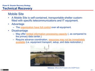 Phase III: Disaster Recovery Strategy

Technical Recovery
       Mobile Site
       • A Mobile Site is self-contained, transportable shelter custom-
         fitted with specific telecommunications and IT equipment.
       • Advantage
             – The organization have full control over all equipment.
       • Disadvantage
             – May offer limited information processing capacity (, as compared to
               the primary data center.)
             – Require advance coordination, resources may not be immediately
               available (i.e. equipment transport, setup, and data restoration.)




                                              Reference: Official (ISC)2® Guide to the CISSP® Exam
                                                                                                     - 41 -
 