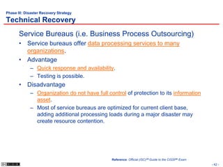 Phase III: Disaster Recovery Strategy

Technical Recovery
       Service Bureaus (i.e. Business Process Outsourcing)
       • Service bureaus offer data processing services to many
         organizations.
       • Advantage
             – Quick response and availability.
             – Testing is possible.
       • Disadvantage
             – Organization do not have full control of protection to its information
               asset.
             – Most of service bureaus are optimized for current client base,
               adding additional processing loads during a major disaster may
               create resource contention.




                                               Reference: Official (ISC)2® Guide to the CISSP® Exam
                                                                                                      - 42 -
 