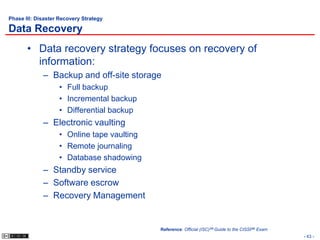 Phase III: Disaster Recovery Strategy

Data Recovery
       • Data recovery strategy focuses on recovery of
         information:
             – Backup and off-site storage
                   • Full backup
                   • Incremental backup
                   • Differential backup
             – Electronic vaulting
                   • Online tape vaulting
                   • Remote journaling
                   • Database shadowing
             – Standby service
             – Software escrow
             – Recovery Management


                                            Reference: Official (ISC)2® Guide to the CISSP® Exam
                                                                                                   - 43 -
 