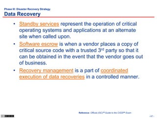 Phase III: Disaster Recovery Strategy

Data Recovery
       • Standby services represent the operation of critical
         operating systems and applications at an alternate
         site when called upon.
       • Software escrow is when a vendor places a copy of
         critical source code with a trusted 3rd party so that it
         can be obtained in the event that the vendor goes out
         of business.
       • Recovery management is a part of coordinated
         execution of data recoveries in a controlled manner.




                                        Reference: Official (ISC)2® Guide to the CISSP® Exam
                                                                                               - 47 -
 