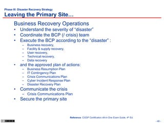 Phase III: Disaster Recovery Strategy

Leaving the Primary Site…
       Business Recovery Operations
       • Understand the severity of “disaster”
       • Coordinate the BCP (/ crisis) team
       • Execute the BCP according to the “disaster” :
             –   Business recovery,
             –   Facility & supply recovery,
             –   User recovery,
             –   Technical recovery,
             –   Data recovery
       •    and the approved plan of actions:
             –   Business Resumption Plan
             –   IT Contingency Plan
             –   Crisis Communications Plan
             –   Cyber Incident Response Plan
             –   Disaster Recovery Plan
       • Communicate the crisis
             – Crisis Communications Plan
       • Secure the primary site


                                               Reference: CISSP Certification All-in-One Exam Guide, 4th Ed.
                                                                                                               - 48 -
 