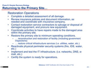 Phase III: Disaster Recovery Strategy

Returning to the Primary Site…
       Restoration Operations
       • Complete a detailed assessment of all damage.
       • Review insurance policies and document information, as
         needed and coordinate with insurance company.
       • Contact restoration service contractors to salvage or disposal of
         damaged equipment, and procure new equipment.
       • Coordinate activities to have repairs made to the damaged area
         within the primary site.
       • Restore the primary site to minimum operating conditions.
             – … reconstruction and restoration of facility (including government
               inspections)
             – … restore critical infrastructure services (i.e. utilities, water, etc.)
       • Reactivate physical perimeter security systems (fire, IDS, water,
         etc.)
       • Implement and test the IT infrastructure. (i.e. networks, DNS, e-
         mail, etc.)
       • Certify the system is ready for operations.

                                         Reference: CISSP Certification All-in-One Exam Guide, 4th Ed.
                                                                                                         - 49 -
 