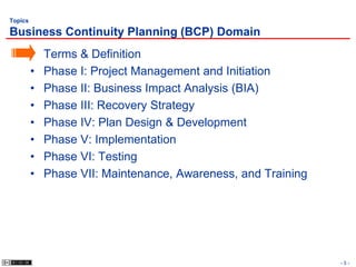 Topics

Business Continuity Planning (BCP) Domain
         •   Terms & Definition
         •   Phase I: Project Management and Initiation
         •   Phase II: Business Impact Analysis (BIA)
         •   Phase III: Recovery Strategy
         •   Phase IV: Plan Design & Development
         •   Phase V: Implementation
         •   Phase VI: Testing
         •   Phase VII: Maintenance, Awareness, and Training




                                                               -5-
 
