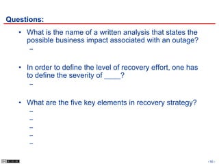 Questions:
   • What is the name of a written analysis that states the
     possible business impact associated with an outage?
      –


   • In order to define the level of recovery effort, one has
     to define the severity of ____?
      –


   • What are the five key elements in recovery strategy?
      –
      –
      –
      –
      –

                                                                - 50 -
 