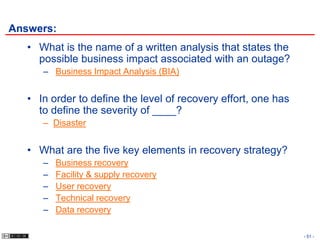 Answers:
   • What is the name of a written analysis that states the
     possible business impact associated with an outage?
      – Business Impact Analysis (BIA)


   • In order to define the level of recovery effort, one has
     to define the severity of ____?
      – Disaster


   • What are the five key elements in recovery strategy?
      –   Business recovery
      –   Facility & supply recovery
      –   User recovery
      –   Technical recovery
      –   Data recovery

                                                                - 51 -
 