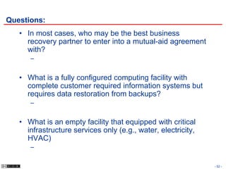 Questions:
   • In most cases, who may be the best business
     recovery partner to enter into a mutual-aid agreement
     with?
      –


   • What is a fully configured computing facility with
     complete customer required information systems but
     requires data restoration from backups?
      –


   • What is an empty facility that equipped with critical
     infrastructure services only (e.g., water, electricity,
     HVAC)
      –

                                                               - 52 -
 