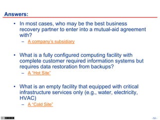 Answers:
   • In most cases, who may be the best business
     recovery partner to enter into a mutual-aid agreement
     with?
      – A company’s subsidiary


   • What is a fully configured computing facility with
     complete customer required information systems but
     requires data restoration from backups?
      – A “Hot Site”


   • What is an empty facility that equipped with critical
     infrastructure services only (e.g., water, electricity,
     HVAC)
      – A “Cold Site”

                                                               - 53 -
 