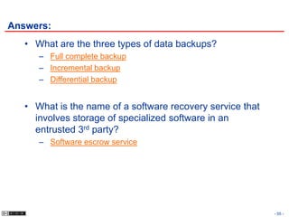 Answers:
   • What are the three types of data backups?
      – Full complete backup
      – Incremental backup
      – Differential backup


   • What is the name of a software recovery service that
     involves storage of specialized software in an
     entrusted 3rd party?
      – Software escrow service




                                                            - 55 -
 