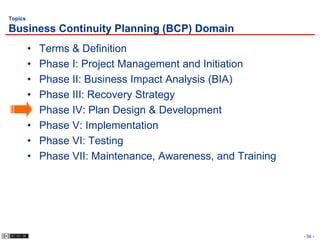 Topics

Business Continuity Planning (BCP) Domain
         •   Terms & Definition
         •   Phase I: Project Management and Initiation
         •   Phase II: Business Impact Analysis (BIA)
         •   Phase III: Recovery Strategy
         •   Phase IV: Plan Design & Development
         •   Phase V: Implementation
         •   Phase VI: Testing
         •   Phase VII: Maintenance, Awareness, and Training




                                                               - 56 -
 