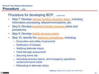 Phase IV: Plan Design & Development

Procedure … (2/3)
      Procedure for developing BCP: …(continued)
      • Step 7: Develop service function recovery plans, including
        information processing, telecommunications, etc.
      • Step 8: Develop business function recovery plans and
        procedures.
      • Step 9: Develop facility recovery plans.
      • Step 10: Identify the response procedures, including:
            – Evacuation and safety of personnel
            – Notification of disaster
            – Notifying alternate site(s)
            – Initial damage assessment
            – Securing home site
            – Activating recovery teams, and emergency operations
              center/command center
            – Relocating to alternate site(s)
                                           Reference: Official (ISC)2® Guide to the CISSP® Exam
                                                                                                  - 58 -
 
