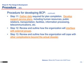 Phase IV: Plan Design & Development

Procedure … (3/3)
      Procedure for developing BCP: …(continued)
      • Step 11: Gather data required for plan completion. Develop
        support service plans, including human resources, public
        relations, transportation, facilities, information processing,
        telecommunications, etc.
      • Step 12: Review and outline how the organization will interface
        with external groups.
      • Step 13: Review and outline how the organization will cope with
        other complications beyond the actual disaster.




                                       Reference: Official (ISC)2® Guide to the CISSP® Exam
                                                                                              - 59 -
 