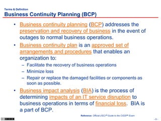 Terms & Definition

Business Continuity Planning (BCP)
       • Business continuity planning (BCP) addresses the
         preservation and recovery of business in the event of
         outages to normal business operations.
       • Business continuity plan is an approved set of
         arrangements and procedures that enables an
         organization to:
             – Facilitate the recovery of business operations
             – Minimize loss
             – Repair or replace the damaged facilities or components as
               soon as possible.
       • Business impact analysis (BIA) is the process of
         determining impacts of an IT service disruption to
         business operations in terms of financial loss. BIA is
         a part of BCP.
                                         Reference: Official (ISC)2® Guide to the CISSP® Exam
                                                                                                -6-
 