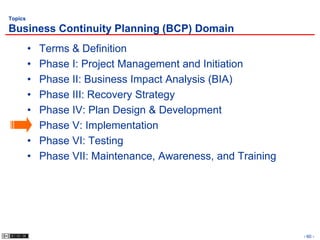 Topics

Business Continuity Planning (BCP) Domain
         •   Terms & Definition
         •   Phase I: Project Management and Initiation
         •   Phase II: Business Impact Analysis (BIA)
         •   Phase III: Recovery Strategy
         •   Phase IV: Plan Design & Development
         •   Phase V: Implementation
         •   Phase VI: Testing
         •   Phase VII: Maintenance, Awareness, and Training




                                                               - 60 -
 