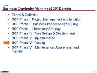 Topics

Business Continuity Planning (BCP) Domain
         •   Terms & Definition
         •   BCP Phase I: Project Management and Initiation
         •   BCP Phase II: Business Impact Analysis (BIA)
         •   BCP Phase III: Recovery Strategy
         •   BCP Phase IV: Plan Design & Development
         •   BCP Phase V: Implementation
         •   BCP Phase VI: Testing
         •   BCP Phase VII: Maintenance, Awareness, and
             Training




                                                              - 63 -
 