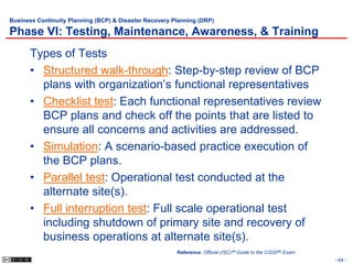 Business Continuity Planning (BCP) & Disaster Recovery Planning (DRP)

Phase VI: Testing, Maintenance, Awareness, & Training
      Types of Tests
      • Structured walk-through: Step-by-step review of BCP
        plans with organization’s functional representatives
      • Checklist test: Each functional representatives review
        BCP plans and check off the points that are listed to
        ensure all concerns and activities are addressed.
      • Simulation: A scenario-based practice execution of
        the BCP plans.
      • Parallel test: Operational test conducted at the
        alternate site(s).
      • Full interruption test: Full scale operational test
        including shutdown of primary site and recovery of
        business operations at alternate site(s).
                                                        Reference: Official (ISC)2® Guide to the CISSP® Exam
                                                                                                               - 64 -
 