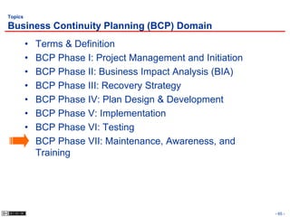 Topics

Business Continuity Planning (BCP) Domain
         •   Terms & Definition
         •   BCP Phase I: Project Management and Initiation
         •   BCP Phase II: Business Impact Analysis (BIA)
         •   BCP Phase III: Recovery Strategy
         •   BCP Phase IV: Plan Design & Development
         •   BCP Phase V: Implementation
         •   BCP Phase VI: Testing
         •   BCP Phase VII: Maintenance, Awareness, and
             Training




                                                              - 65 -
 
