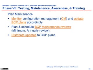 Business Continuity Planning (BCP) & Disaster Recovery Planning (DRP)

Phase VII: Testing, Maintenance, Awareness, & Training
      Plan Maintenance
      • Monitor configuration management (CM) and update
        BCP plans accordingly.
      • Plan & schedule BCP maintenance reviews
        (Minimum: Annually review).
      • Distribute updates to BCP plans.




                                                        Reference: Official (ISC)2® Guide to the CISSP® Exam
                                                                                                               - 66 -
 