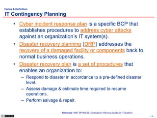 Terms & Definition

IT Contingency Planning
       • Cyber incident response plan is a specific BCP that
         establishes procedures to address cyber attacks
         against an organization’s IT system(s).
       • Disaster recovery planning (DRP) addresses the
         recovery of a damaged facility or components back to
         normal business operations.
       • Disaster recovery plan is a set of procedures that
         enables an organization to:
             – Respond to disaster in accordance to a pre-defined disaster
               level.
             – Assess damage & estimate time required to resume
               operations.
             – Perform salvage & repair.

                                 Reference: NIST SP 800-34, Contingency Planning Guide for IT Systems
                                                                                                        -8-
 