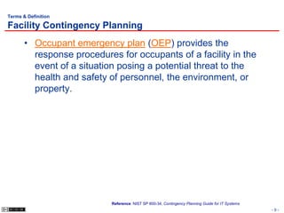 Terms & Definition

Facility Contingency Planning
       • Occupant emergency plan (OEP) provides the
         response procedures for occupants of a facility in the
         event of a situation posing a potential threat to the
         health and safety of personnel, the environment, or
         property.




                            Reference: NIST SP 800-34, Contingency Planning Guide for IT Systems
                                                                                                   -9-
 