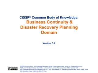 CISSP® Common Body of Knowledge:
   Business Continuity &
Disaster Recovery Planning
          Domain

                                     Version: 5.9




CISSP Common Body of Knowledge Review by Alfred Ouyang is licensed under the Creative Commons
Attribution-NonCommercial-ShareAlike 3.0 Unported License. To view a copy of this license, visit
http://creativecommons.org/licenses/by-nc-sa/3.0/ or send a letter to Creative Commons, 444 Castro Street, Suite
900, Mountain View, California, 94041, USA.
 