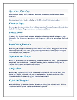 OperationsMade Easy
Supervisors can capture, reviewand modify information electronically,eliminating the clutter of
paperwork.
Capture data and send it all electronically from the field to the office for instant analysis
Eliminate Paper
Convert paper forms into electronic forms which can be deployed instantly from your wireless device to
the field. With the form designer you can also create customized forms.
Reduce Errors
Drop down lists, check boxes and automatic calculations allow your field workersto quickly capture
information. With decision logic, your forms can be designed to guide workers through a defined work
flow.
Immediate Information
Reduce trips to the office with form information readily available in the application moments
after being captured. Email copies of the form complete with your company logo directly to
your customers upon submission.
Signatures and Pictures
With GPS tracking you can see where every job-related activity took place. Capture signatures
for proof of service or delivery. Take before and after pictures, and draw directly onto an
image to identify items or communicate thoughts.
Analyze Data
Visualize key performance indicators by utilizing the dashboard. With custom-made forms,
reports and graphs, you will be able to view and understand information relevant to the
current performance and history of your business and workforce.
Export and Integrate
Reduce data entry by exporting collected information directly from the application. You can
integrate with other systems to further streamline the process.
 