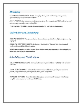 Messaging
CUSTOMIZED EFFICIENCY- Built-in messaging allows you to send messages to a person, a
specialized group or to your entire workforce.
STAY UPDATED- Supervisorscan text field workers from their computer and field workers can send
new messagesand updates back to the office.
CUSTOMIZED CONTROL- Provide limitations on who can send and receive messages.
Order Entry and Dispatching
INSTANT VISIBILITY-View your entire workload and status updatesfor each job, assignment, stop
or project.
DRAG AND DROP DISPATCHING-Assign work simply with a “drag and drop” interface and
workers will be notified with each update.
NO LOST PAPERWORK- Attach wirelessforms to orders and collect job updates, inventory utilized,
before and after pictures,and signatures.
Scheduling and Notifications
CALENDARS & SCHEDULING- Calendars allow you to sync workforce availability with customer
schedules.
EMAIL NOTIFICATIONS- Automatically send new ordernotifications, update your customers,
provide proof of delivery or job completion, attach forms and pictures.
DETAILED PROFILES- Create detailed profiles of your customers and employees while having
complete access to current workload and job history.
 