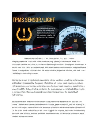 TPMS LIGHT ON? WHAT IT MEANS & WHAT YOU NEED TO DO
The purpose of the TPMS (Tire Pressure Monitoring System) is to alert you when tire
pressure is too low and could to create unsafe driving conditions. If the light is illuminated, it
means your tires could be underinflated, which can lead to undue tire wear and possible tire
failure. It's important to understand the importance of proper tire inflation, and how TPMS
can help you maintain your tires.
Maintaining proper tire inflation is essential to vehicle handling, overall tire performance,
and load carrying capability. A properly inflated tire will reduce tread movement, reduce
rolling resistance, and increase water dispersion. Reduced tread movement gives the tire a
longer tread life. Reduced rolling resistance, the force required to roll a loaded tire, results
in increased fuel efficiency. Increased water dispersion decreases the possibility of
hydroplaning.
Both overinflation and underinflation can cause premature treadwear and possible tire
failure. Overinflation can result in decreased traction, premature wear, and the inability to
absorb road impact. Overinflated tires will show premature wear in the center of the tread.
On the other hand, underinflation will cause sluggish tire respose, decreased fuel economy,
excessive heat buildup, and tire overload. An underinflated tire will show premature wear
on both outside shoulders.
 