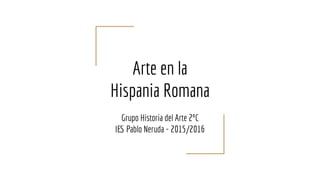 Arte en la
Hispania Romana
Grupo Historia del Arte 2ºC
IES Pablo Neruda - 2015/2016
 