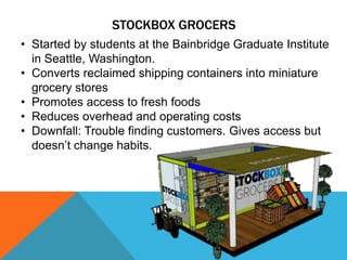 STOCKBOX GROCERS
• Started by students at the Bainbridge Graduate Institute
in Seattle, Washington.
• Converts reclaimed shipping containers into miniature
grocery stores
• Promotes access to fresh foods
• Reduces overhead and operating costs
• Downfall: Trouble finding customers. Gives access but
doesn’t change habits.
 