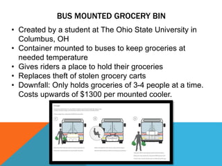 BUS MOUNTED GROCERY BIN
• Created by a student at The Ohio State University in
Columbus, OH
• Container mounted to buses to keep groceries at
needed temperature
• Gives riders a place to hold their groceries
• Replaces theft of stolen grocery carts
• Downfall: Only holds groceries of 3-4 people at a time.
Costs upwards of $1300 per mounted cooler.
 
