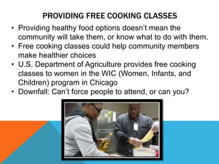 PROVIDING FREE COOKING CLASSES
• Providing healthy food options doesn’t mean the
community will take them, or know what to do with them.
• Free cooking classes could help community members
make healthier choices
• U.S. Department of Agriculture provides free cooking
classes to women in the WIC (Women, Infants, and
Children) program in Chicago
• Downfall: Can’t force people to attend, or can you?
 