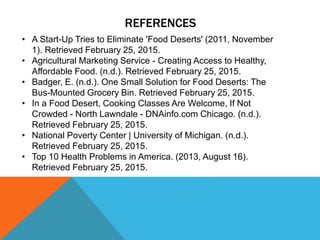 REFERENCES
• A Start-Up Tries to Eliminate 'Food Deserts' (2011, November
1). Retrieved February 25, 2015.
• Agricultural Marketing Service - Creating Access to Healthy,
Affordable Food. (n.d.). Retrieved February 25, 2015.
• Badger, E. (n.d.). One Small Solution for Food Deserts: The
Bus-Mounted Grocery Bin. Retrieved February 25, 2015.
• In a Food Desert, Cooking Classes Are Welcome, If Not
Crowded - North Lawndale - DNAinfo.com Chicago. (n.d.).
Retrieved February 25, 2015.
• National Poverty Center | University of Michigan. (n.d.).
Retrieved February 25, 2015.
• Top 10 Health Problems in America. (2013, August 16).
Retrieved February 25, 2015.
 